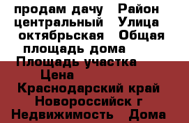 продам дачу › Район ­ центральный › Улица ­ октябрьская › Общая площадь дома ­ 45 › Площадь участка ­ 6 › Цена ­ 2 100 000 - Краснодарский край, Новороссийск г. Недвижимость » Дома, коттеджи, дачи продажа   . Краснодарский край